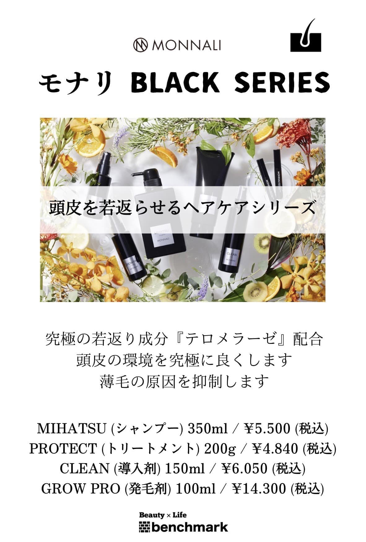 富士宮美容室ベンチマークがおすすめする、モナリ ブラックシリーズ（BLACK SERIES）頭皮を若返らせるヘアケアシリーズ。究極の若返り成分『テロメラーゼ』配合。頭皮の環境を究極に良くします。薄毛の原因を抑制します。MIHATSU(シャンプー)350mL￥5,500(税込)PROTECT(トリートメント)200g￥4,840(税込)CLEAN(導入剤)150mL￥6,050(税込)GROW PRO(発毛剤)100mL￥14,300(税込)