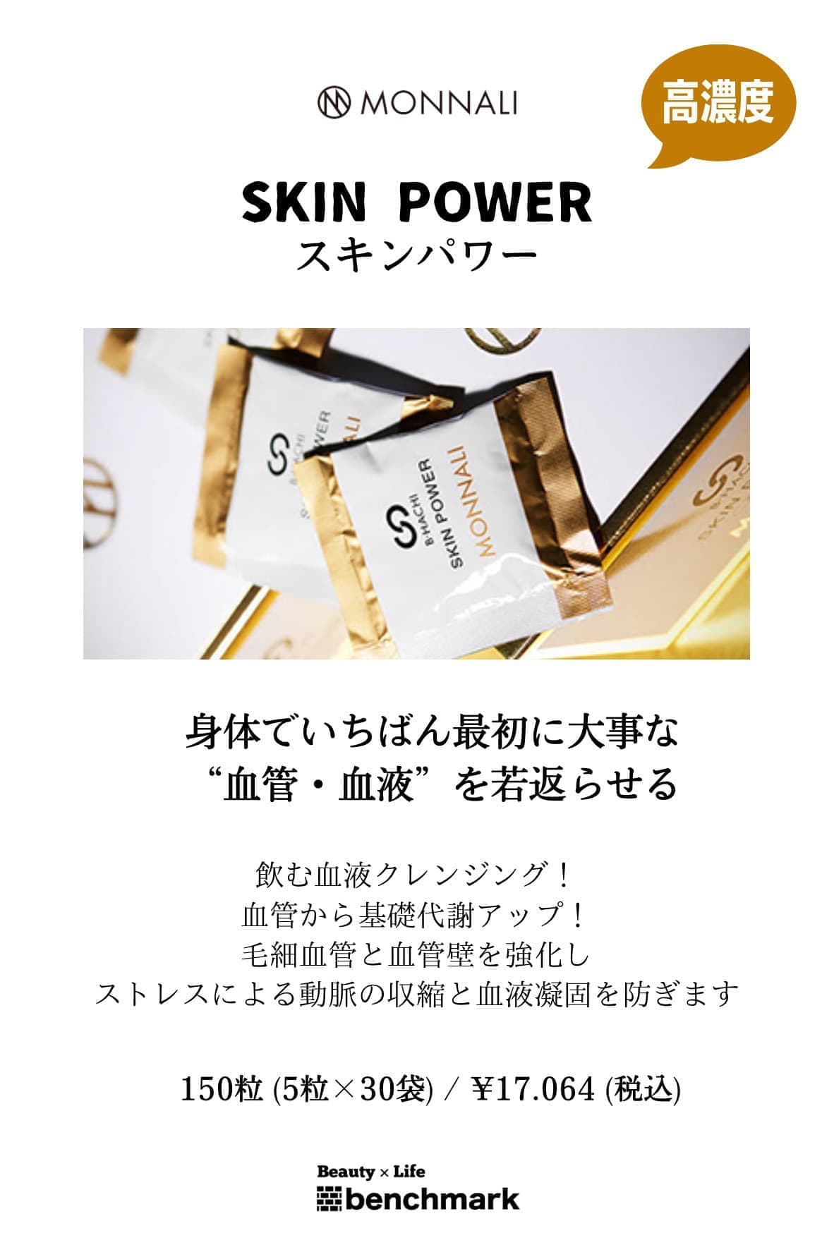 富士宮美容室ベンチマークがおすすめする、モナリ・スキンパワー150粒(5粒×30袋)￥17,064(税込)“高濃度”身体でいちばん最初に大事な“血管・血液”を若返らせる。飲む血液クレンジング！血管から基礎代謝アップ！毛細血管と血管壁を強化し、ストレスによる動脈の収縮と血液凝固を防ぎます。